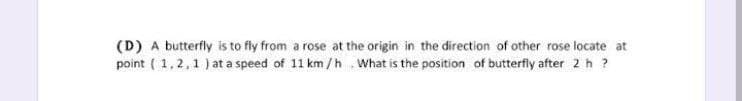 (D) A butterfly is to fly from a rose at the origin in the direction of other rose locate at
point ( 1,2,1 ) at a speed of 11 km/h .What is the position of butterfly after 2 h ?
