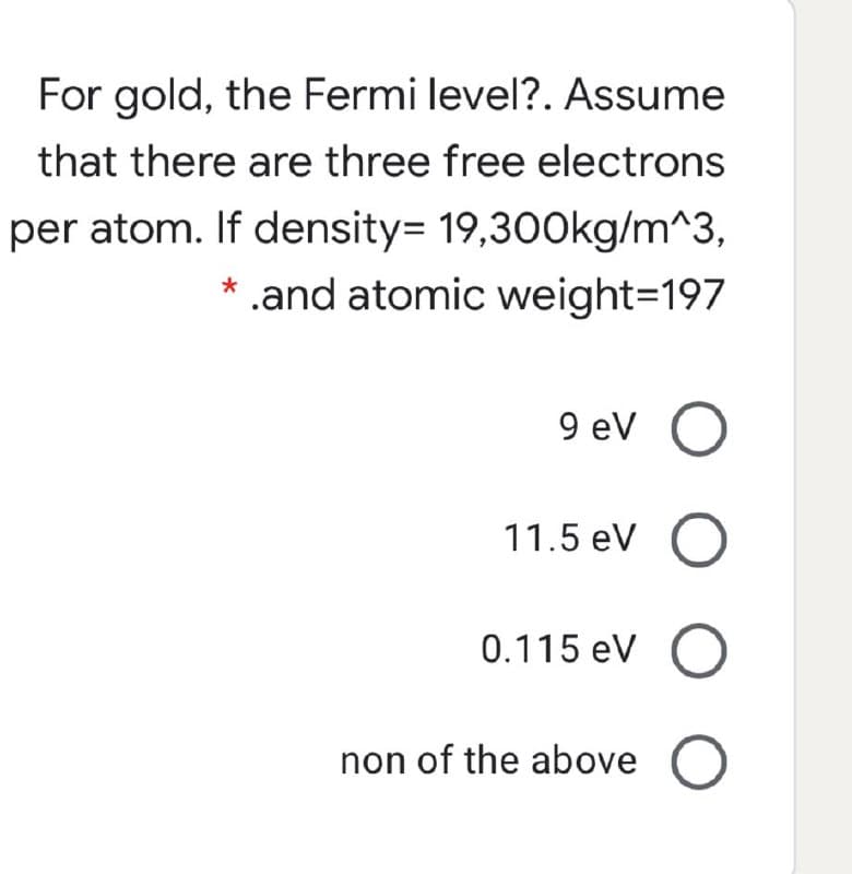 For gold, the Fermi level?. Assume
that there are three free electrons
per atom. If density= 19,300kg/m^3,
* .and atomic weight=197
9 ev O
11.5 eV O
0.115 eV O
non of the above O
