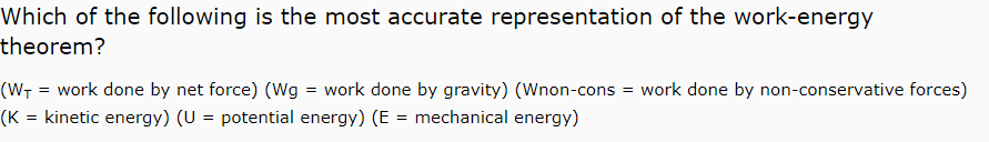 Which of the following is the most accurate representation of the work-energy
theorem?
= work done by net force) (Wg = work done by gravity) (Wnon-cons = work done by non-conservative forces)
(K = kinetic energy) (U = potential energy) (E = mechanical energy)
