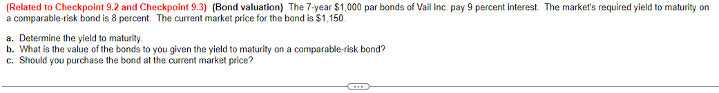 (Related to Checkpoint 9.2 and Checkpoint 9.3) (Bond valuation) The 7-year $1,000 par bonds of Vail Inc. pay 9 percent interest. The market's required yield to maturity on
a comparable-risk bond is 8 percent. The current market price for the bond is $1,150.
a. Determine the yield to maturity.
b. What is the value of the bonds to you given the yield to maturity on a comparable-risk bond?
c. Should you purchase the bond at the current market price?