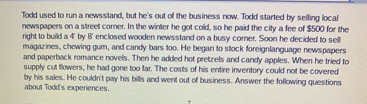 Todd used to run a newsstand, but he's out of the business now. Todd started by selling local
newspapers on a street corner. In the winter he got cold, so he paid the city a fee of $500 for the
right to build a 4' by 8' enclosed wooden newsstand on a busy corner. Soon he decided to sell
magazines, chewing gum, and candy bars too. He began to stock foreignlanguage newspapers
and paperback romance novels. Then he added hot pretzels and candy apples. When he tried to
supply cut flowers, he had gone too far. The costs of his entire inventory could not be covered
by his sales. He couldn't pay his bills and went out of business. Answer the following questions
about Todd's experiences.
