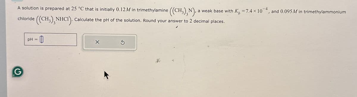 A solution is prepared at 25 °C that is initially 0.12M in trimethylamine ((CH3)2N), a weak base with K=7.4 x 104, and 0.095M in trimethylammonium
NHCI). Calculate the pH of the solution. Round your answer to 2 decimal places.
chloride
((CH,), NHCI).
G
pH = 0
G