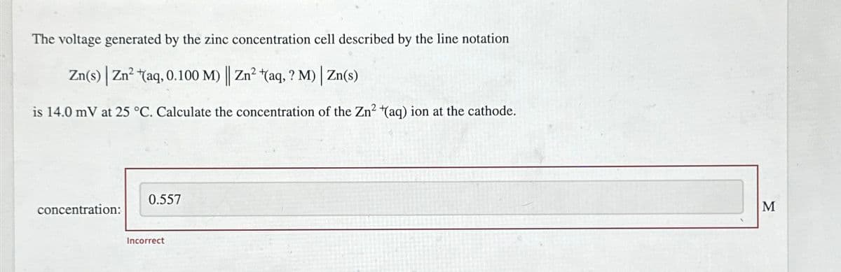 The voltage generated by the zinc concentration cell described by the line notation
Zn(s) | Zn2+(aq, 0.100 M) || Zn² +(aq, ? M) | Zn(s)
is 14.0 mV at 25 °C. Calculate the concentration of the Zn2+(aq) ion at the cathode.
concentration:
0.557
Incorrect
M