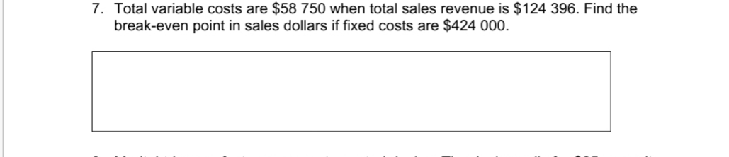 7. Total variable costs are $58 750 when total sales revenue is $124 396. Find the
break-even point in sales dollars if fixed costs are $424 000.
