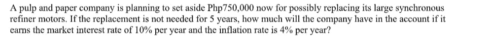 A pulp and paper company is planning to set aside Php750,000 now for possibly replacing its large synchronous
refiner motors. If the replacement is not needed for 5 years, how much will the company have in the account if it
earns the market interest rate of 10% per year and the inflation rate is 4% per year?
