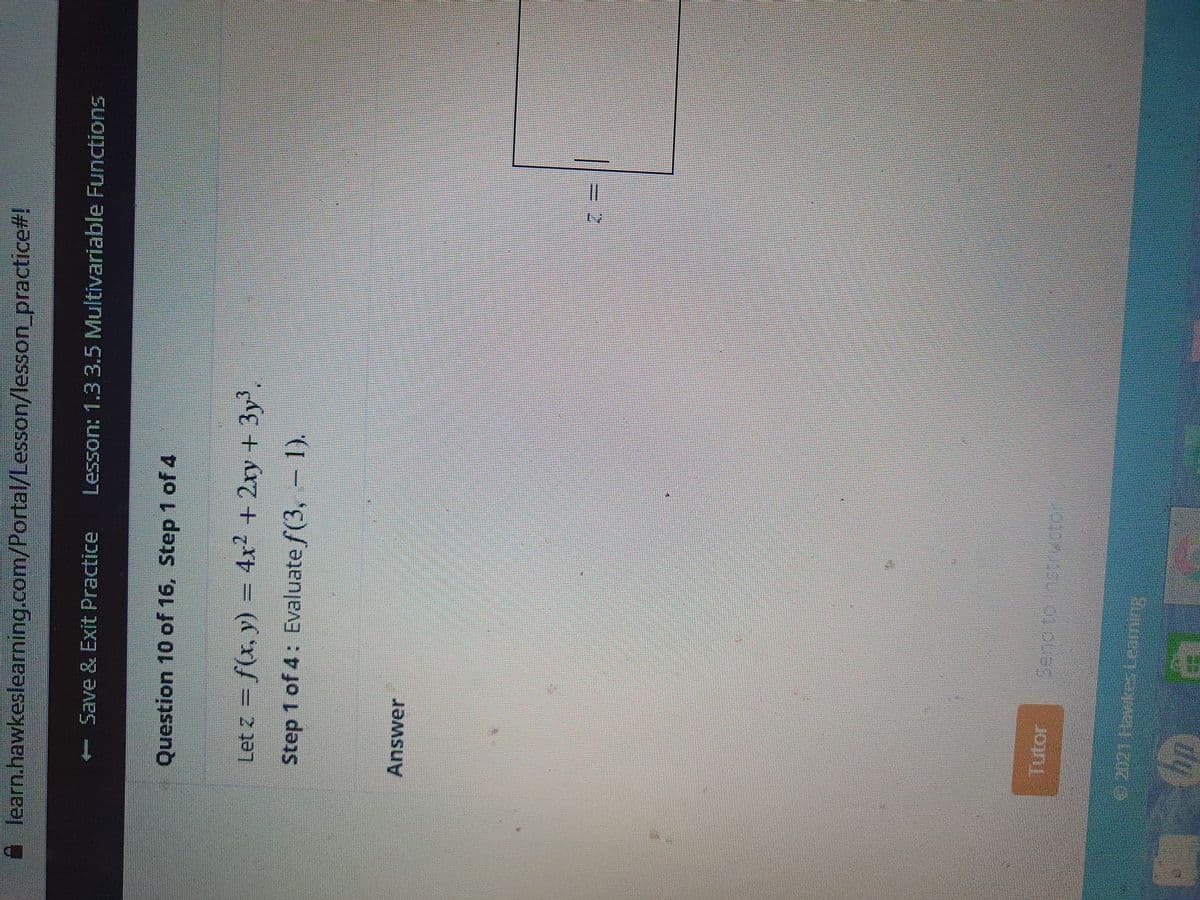 learn.hawkeslearning.com/Portal/Lesson/lesson_practice#!
- Save & Exit Practice
Lesson: 1.33.5 Multivariable Functions
Question 10 of 16, Step 1 of 4
Let z = f(x, y) = 4x2 +2ry + 3y',
Step 1 of 4: Evaluate f(3, - 1).
Answer
