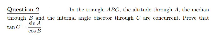 Question 2
In the triangle ABC, the altitude through A, the median
through B and the internal angle bisector through C are concurrent. Prove that
sin A
tan C =
Cos B
