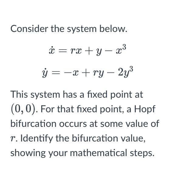 Consider the system below.
i = rx +y – x
ý = -x + ry – 2y3
This system has a fixed point at
(0,0). For that fixed point, a Hopf
bifurcation occurs at some value of
r. Identify the bifurcation value,
showing your mathematical steps.
