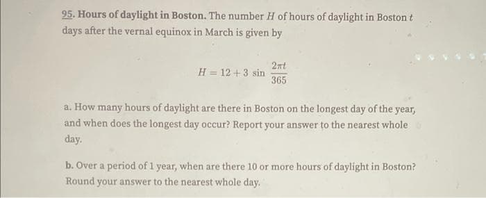 95. Hours of daylight in Boston. The number H of hours of daylight in Boston t
days after the vernal equinox in March is given by
2nt
H = 12 +3 sin
365
a. How many hours of daylight are there in Boston on the longest day of the year,
and when does the longest day occur? Report your answer to the nearest whole
day.
b. Over a period of 1 year, when are there 10 or more hours of daylight in Boston?
Round your answer to the nearest whole day.
