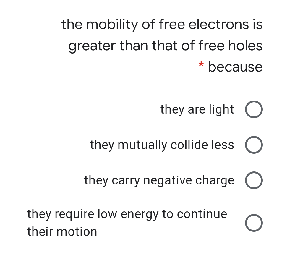 the mobility of free electrons is
greater than that of free holes
* because
they are light O
they mutually collide less O
they carry negative charge O
they require low energy to continue
their motion
