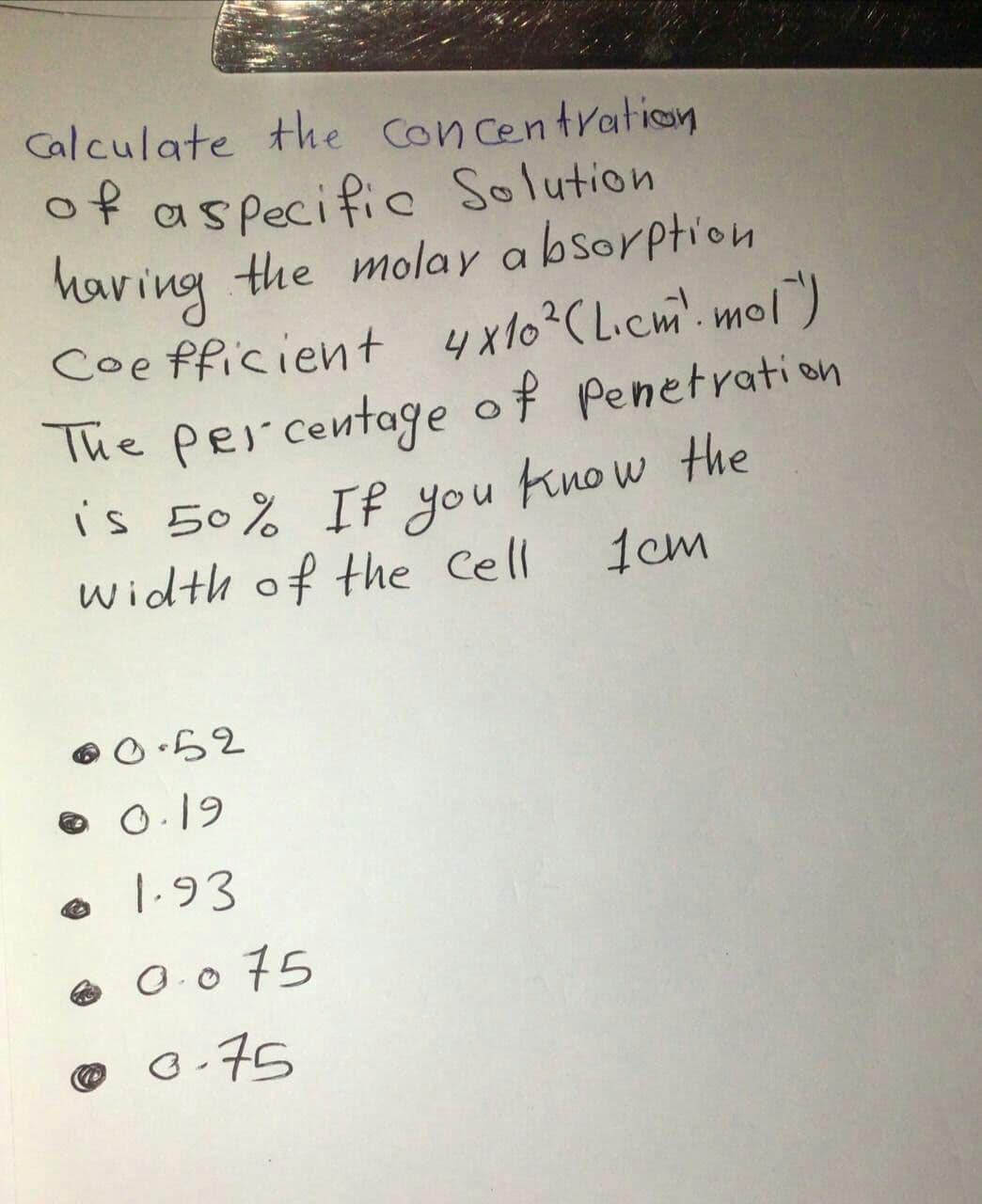 Calculate the Con centration
of aspecific Solution
the molay a bsorption
having
Coe fficient 4x10?C Licm. mol)
Penetrati on
The percentage of
is 50% If you know the
1cm
width of the Cell
e 0.19
1.93
e O.0 75
©
o.75
