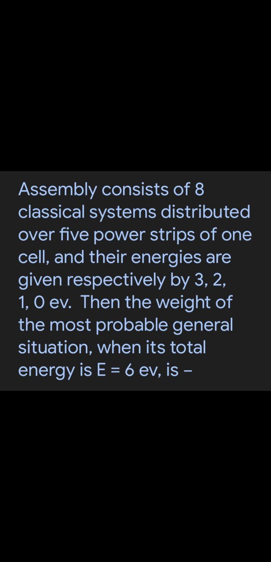 Assembly consists of 8
classical systems distributed
over five power strips of one
cell, and their energies are
given respectively by 3, 2,
1, O ev. Then the weight of
the most probable general
situation, when its total
energy is E = 6 ev, is –
-
