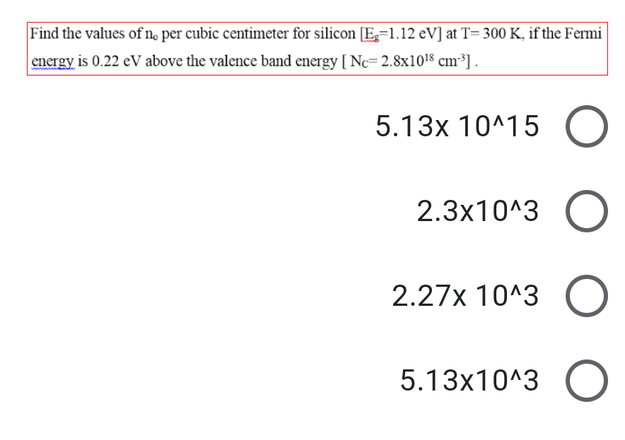 Find the values of no per cubic centimeter for silicon [E=1.12 eV] at T= 300 K, if the Fermi
energy is 0.22 eV above the valence band energy [ Nc=2.8x1018 cm³] .
5.13x 10^15 O
2.3x10^3 O
2.27x 10^3 O
5.13x10^3 O
