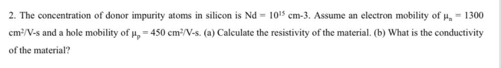 2. The concentration of donor impurity atoms in silicon is Nd = 1015 cm-3. Assume an electron mobility of H = 1300
cm2/V-s and a hole mobility of µ, = 450 cm²/V-s. (a) Calculate the resistivity of the material. (b) What is the conductivity
of the material?
