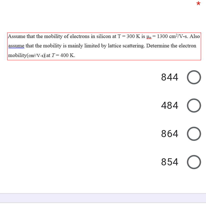 Assume that the mobility of electrons in silicon at T = 300 K is Uz= 1300 cm?/V-s. Also
assume that the mobility is mainly limited by lattice scattering. Determine the electron
mobility(cm:/V-s) at T= 400 K.
844
484
864
854 O
O O
