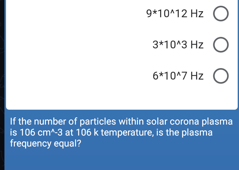 9*10^12 Hz O
3*10^3 Hz O
6*10^7 Hz O
If the number of particles within solar corona plasma
is 106 cm^-3 at 106 k temperature, is the plasma
frequency equal?
