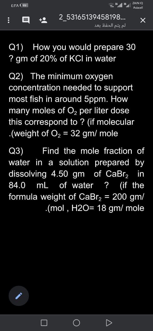ZAIN IQ
E:PA I Vo
Asiacell
2_53165139458198...
لم يتم الحفظ بعد
Q1) How you would prepare 30
? gm of 20% of KCI in water
Q2) The minimum oxygen
concentration needed to support
most fish in around 5ppm. How
many moles of O2 per liter dose
this correspond to ? (if molecular
.(weight of O, = 32 gm/ mole
Q3)
Find the mole fraction of
water in a solution prepared by
dissolving 4.50 gm of CaBr, in
(if the
formula weight of CaBr, = 200 gm/
.(mol , H2O= 18 gm/ mole
84.0
mL
of water
?

