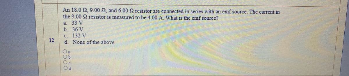 An 18.0 2 9.00 Q, and 6.00 resistor are connected in series with an emf source. The current in
the 9.00 Q resistor is measured to be 4.00 A. What is the emf source?
a. 33 V
b. 36 V
C. 132 V
d. None of the above
12
O a
Oc
