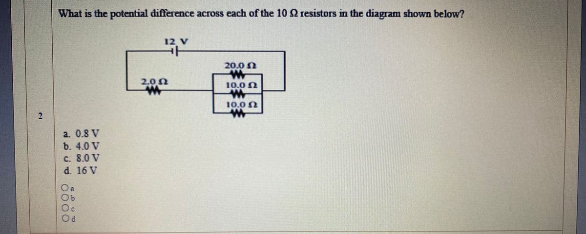 What is the potential difference across each of the 10 2 resistors in the diagram shown below?
12 V
20.02
2.00
10.0 0
2.
a. 0.8 V
b. 4.0 V
c. 8.0 V
d. 16 V
Od
