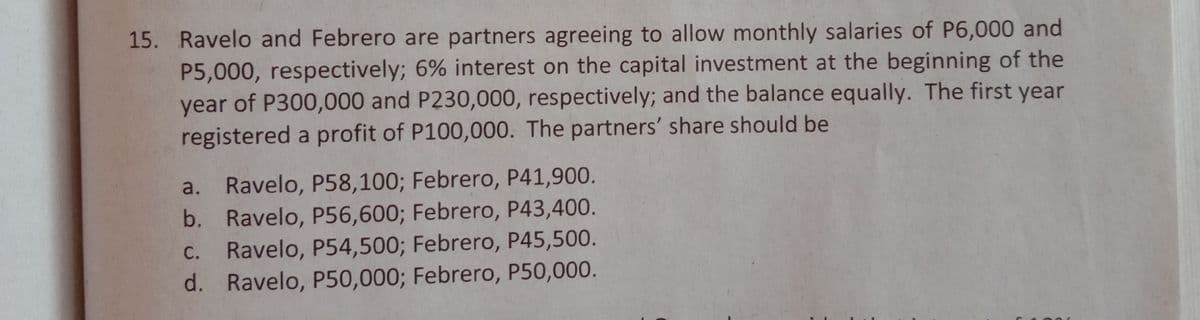 15. Ravelo and Febrero are partners agreeing to allow monthly salaries of P6,000 and
P5,000, respectively; 6% interest on the capital investment at the beginning of the
year of P300,000 and P230,000, respectively; and the balance equally. The first year
registered a profit of P100,000. The partners' share should be
a. Ravelo, P58,100; Febrero, P41,900.
b. Ravelo, P56,600; Febrero, P43,400.
C. Ravelo, P54,500; Febrero, P45,500.
d. Ravelo, P50,000; Febrero, P50,000.
С.
