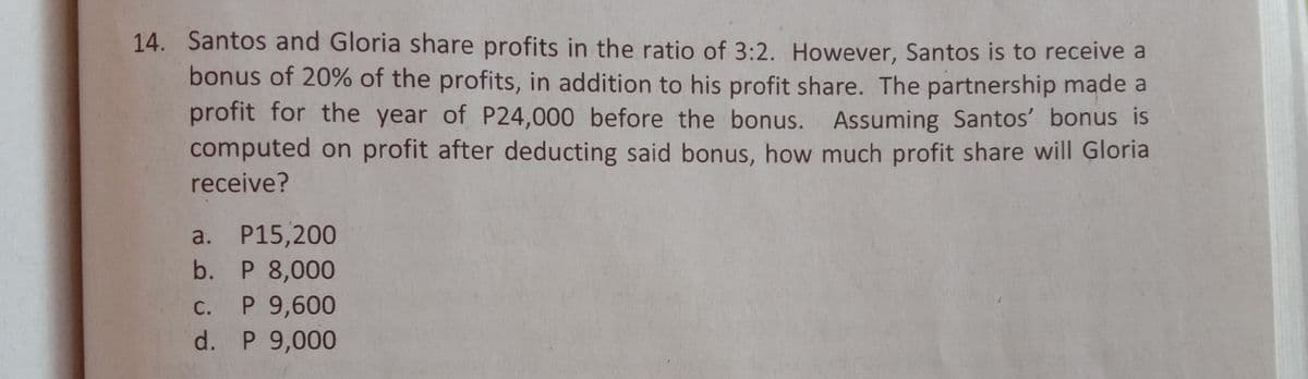 14. Santos and Gloria share profits in the ratio of 3:2. However, Santos is to receive a
bonus of 20% of the profits, in addition to his profit share. The partnership made a
profit for the year of P24,000 before the bonus. Assuming Santos' bonus is
computed on profit after deducting said bonus, how much profit share will Gloria
receive?
a. P15,200
b. P 8,000
P 9,600
d. P 9,000
С.
