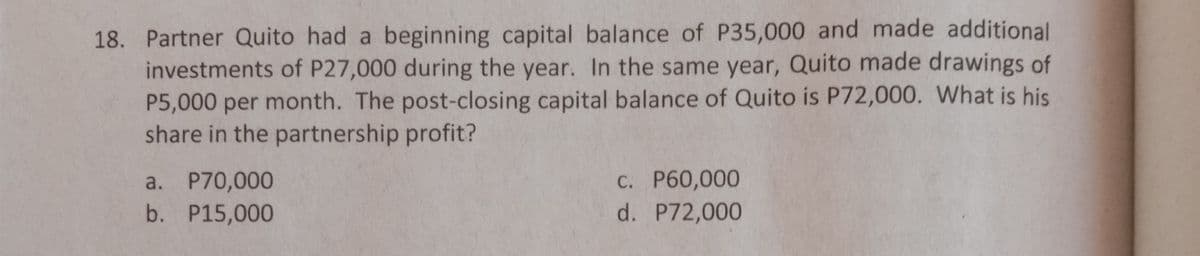 18. Partner Quito had a beginning capital balance of P35,000 and made additional
investments of P27,000 during the year. In the same year, Quito made drawings of
P5,000 per month. The post-closing capital balance of Quito is P72,000. What is his
share in the partnership profit?
a. P70,000
b. P15,000
C. P60,000
d. P72,000
