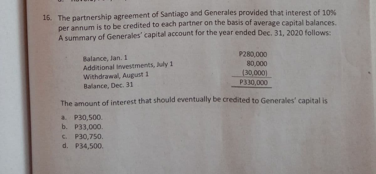 16. The partnership agreement of Santiago and Generales provided that interest of 10%
per annum is to be credited to each partner on the basis of average capital balances.
A summary of Generales' capital account for the year ended Dec. 31, 2020 follows:
P280,000
Balance, Jan. 1
Additional Investments, July 1
80,000
(30,000)
P330,000
Withdrawal, August 1
Balance, Dec. 31
The amount of interest that should eventually be credited to Generales' capital is
a. P30,500.
b. P33,000.
P30,750.
d. P34,500.
С.

