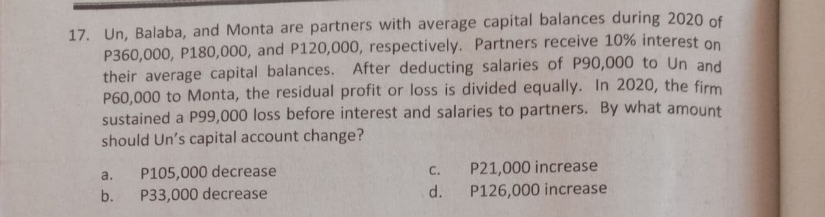 17. Un, Balaba, and Monta are partners with average capital balances during 2020 of
P360,000, P180O,000, and P120,000, respectively. Partners receive 10% interest on
their average capital balances. After deducting salaries of P90,000 to Un and
P60,000 to Monta, the residual profit or loss is divided equally. In 2020, the firm
sustained a P99,000 loss before interest and salaries to partners. By what amount
should Un's capital account change?
P105,000 decrease
P33,000 decrease
a.
С.
P21,000 increase
b.
d.
P126,000 increase
