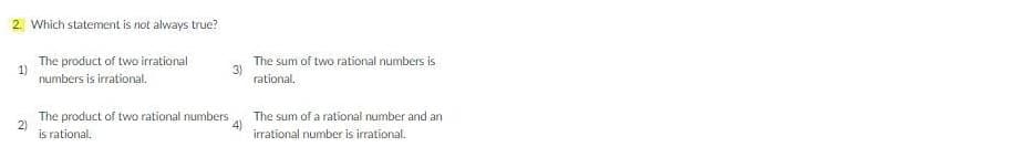 2. Which statement is not always true?
The product of two irrational
1)
numbers is irrational.
The sum of two rational numbers is
3)
rational.
The product of two rational numbers
2)
is rational.
The sum of a rational number and an
4)
irrational number is irrational.

