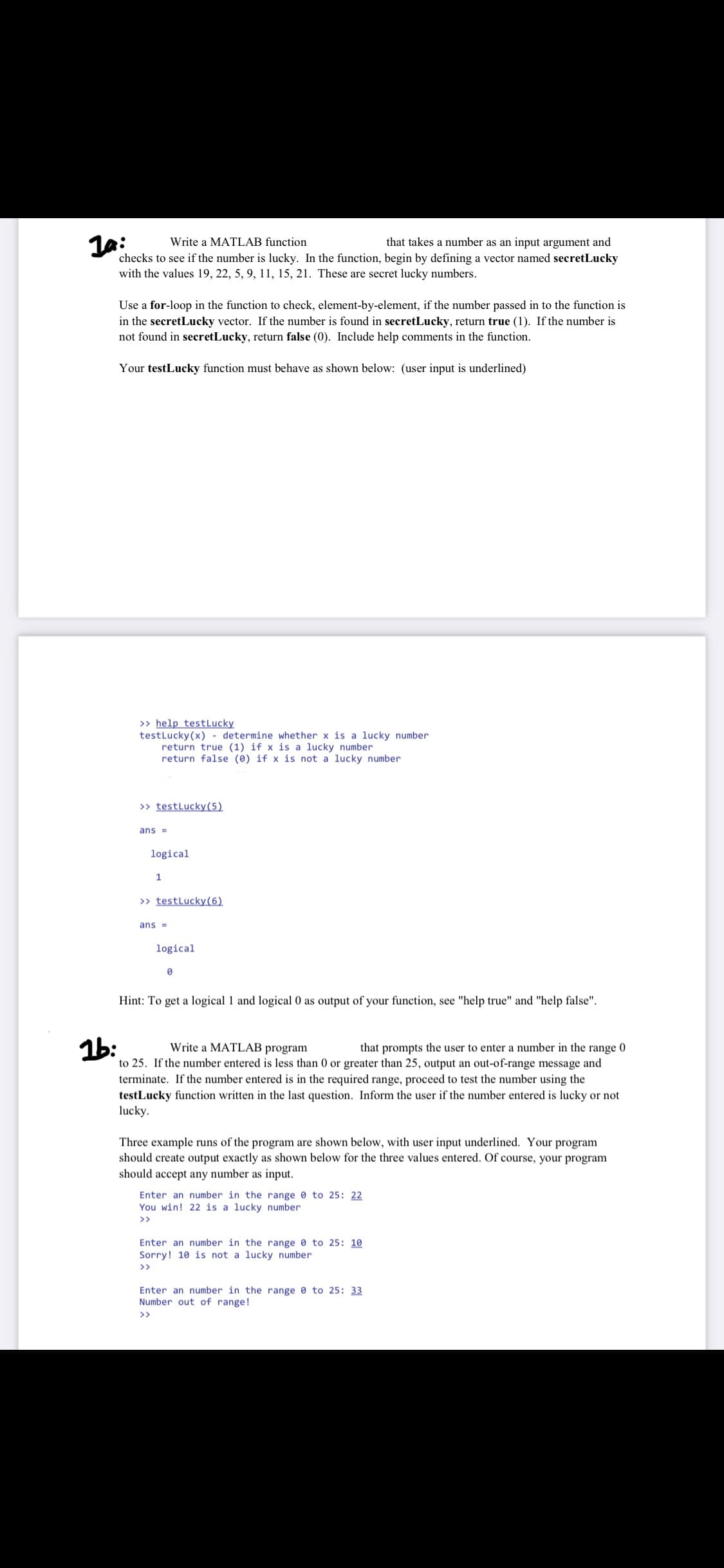 Write a MATLAB function
that takes a number as an input argument and
checks to see if the number is lucky. In the function, begin by defining a vector named secretLucky
with the values 19, 22, 5, 9, 11, 15, 21. These are secret lucky numbers.
Use a for-loop in the function to check, element-by-element, if the number passed in to the function is
in the secretLucky vector. If the number is found in secretLucky, return true (1). If the number is
not found in secretLucky, return false (0). Include help comments in the function.
Your testLucky function must behave as shown below: (user input is underlined)
>> help testLucky
testLucky(x) - determine whether x is a lucky number
return true (1) if x is a lucky number
return false (0) if x is not a lucky number
>> testLucky(5)
ans =
logical
1
>> testLucky(6)
ans =
logical
Hint: To get a logical 1 and logical 0 as output of your function, see "help true" and "help false".
1b:
Write a MATLAB program
that prompts the user to enter a number in the range 0
to 25. If the number entered is less than 0 or greater than 25, output an out-of-range message and
terminate. If the number entered is in the required range, proceed to test the number using the
testLucky function written in the last question. Inform the user if the number entered is lucky or not
lucky.
Three example runs of the program are shown below, with user input underlined. Your program
should create output exactly as shown below for the three values entered. Of course, your program
should accept any number as input.
Enter an number in the range 0 to 25: 22
You win! 22 is a lucky number
>>
Enter an number in the range 0 to 25: 10
Sorry! 10 is not a lucky number
>>
Enter an number in the range 0 to 25: 33
Number out of range!
>>
