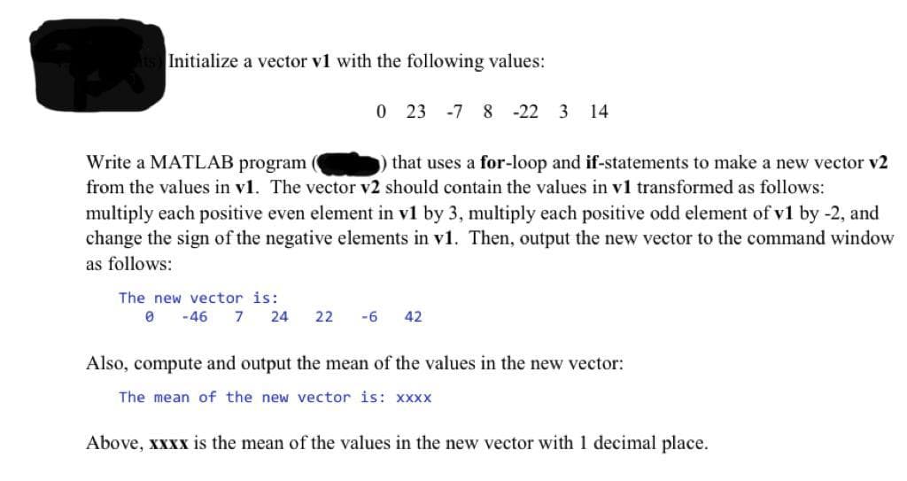 Initialize a vector v1 with the following values:
0 23 -7 8 -22 3 14
Write a MATLAB program
from the values in v1. The vector v2 should contain the values in v1 transformed as follows:
that uses a for-loop and if-statements to make a new vector v2
multiply each positive even element in v1 by 3, multiply each positive odd element of v1 by -2, and
change the sign of the negative elements in v1. Then, output the new vector to the command window
as follows:
The new vector is:
-46
7
24
22
-6
42
Also, compute and output the mean of the values in the new vector:
The mean of the new vector is: xxxx
Above, xxxx is the mean of the values in the new vector with 1 decimal place.
