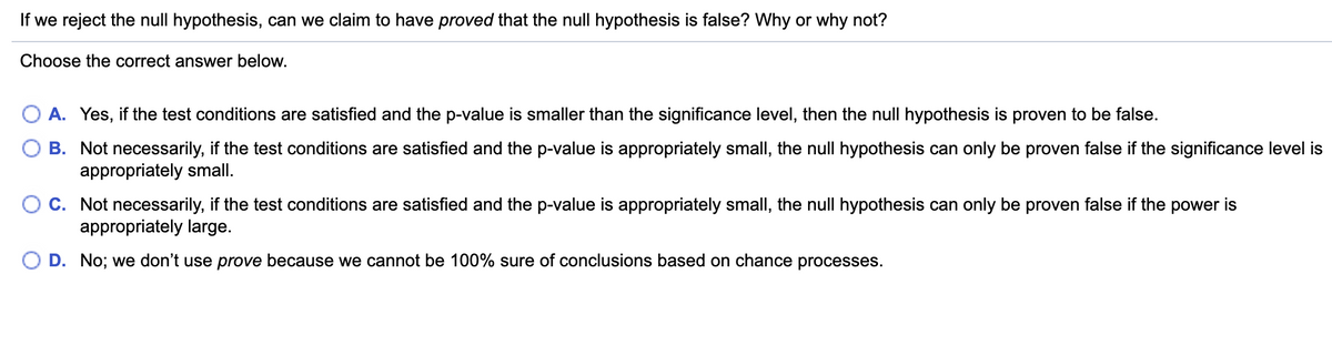 If we reject the null hypothesis, can we claim to have proved that the null hypothesis is false? Why or why not?
Choose the correct answer below.
O A. Yes, if the test conditions are satisfied and the p-value is smaller than the significance level, then the null hypothesis is proven to be false.
B. Not necessarily, if the test conditions are satisfied and the p-value is appropriately small, the null hypothesis can only be proven false if the significance level is
appropriately small.
C. Not necessarily, if the test conditions are satisfied and the p-value is appropriately small, the null hypothesis can only be proven false if the power is
appropriately large.
O D. No; we don't use prove because we cannot be 100% sure of conclusions based on chance processes.
