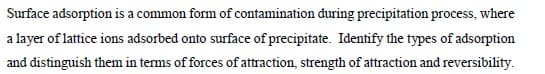 Surface adsorption is a common form of contamination during precipitation process, where
a layer of lattice ions adsorbed onto surface of precipitate. Identify the types of adsorption
and distinguish them in terms of forces of attraction, strength of attraction and reversibility.
