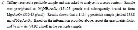 a) Tiffany received a pesticide sample and was asked to analyse its arsenic content. Sample
was precipitated as MGNH4ASO4 (181.25 g/mol) and subsequently heated to form
Mg.As207 (310.45 g/mol). Results shown that a 1.134 g pesticide sample yielded 135.8
mg of Mg:As207. Based on the information provided above, report the gravimetric factor
and % w/w As (74.92 g/mol) in the pesticide sample.
