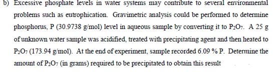b) Excessive phosphate levels in water systems may contribute to several environmental
problems such as eutrophication. Gravimetric analysis could be performed to determine
phosphorus, P (30.9738 g/mol) level in aqueous sample by converting it to P:O7. A 25 g
of unknown water sample was acidified, treated with precipitating agent and then heated to
P:07 (173.94 g/mol). At the end of experiment, sample recorded 6.09 % P. Determine the
amount of P2O7 (in grams) required to be precipitated to obtain this result
