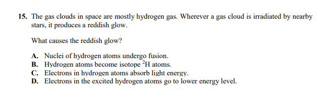 15. The gas clouds in space are mostly hydrogen gas. Wherever a gas cloud is irradiated by nearby
stars, it produces a reddish glow.
What causes the reddish glow?
A. Nuclei of hydrogen atoms undergo fusion.
B. Hydrogen atoms become isotope ?H atoms.
C. Electrons in hydrogen atoms absorb light energy.
D. Electrons in the excited hydrogen atoms go to lower energy level.
