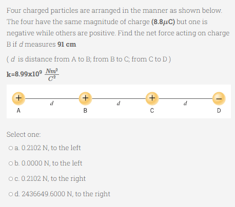 Four charged particles are arranged in the manner as shown below.
The four have the same magnitude of charge (8.8μC) but one is
negative while others are positive. Find the net force acting on charge
B if d measures 91 cm
(d is distance from A to B; from B to C; from C to D)
k=8.99x109 Nm²
C2
+
d
d
A
B
D
Select one:
o a. 0.2102 N, to the left
ob. 0.0000 N, to the left
O c. 0.2102 N, to the right
od. 2436649.6000 N, to the right
+<
+u
с
d