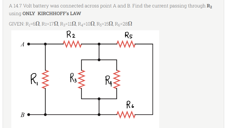 A 14.7 Volt battery was connected across point A and B. Find the current passing through R₂
using ONLY KIRCHHOFF'S LAW
GIVEN: R₁=652, R2=17N, R3=11N, R4=10N, R5=150, R6-28
R₂
R5
A
ww
ww
R33
B
R₁
ww
R₁
R6
ww