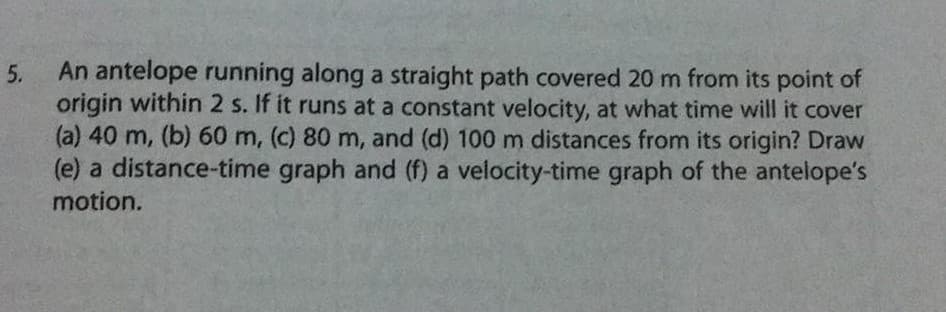 5.
An antelope running along a straight path covered 20 m from its point of
origin within 2 s. If it runs at a constant velocity, at what time will it cover
(a) 40 m, (b) 60 m, (c) 80 m, and (d) 100 m distances from its origin? Draw
(e) a distance-time graph and (f) a velocity-time graph of the antelope's
motion.