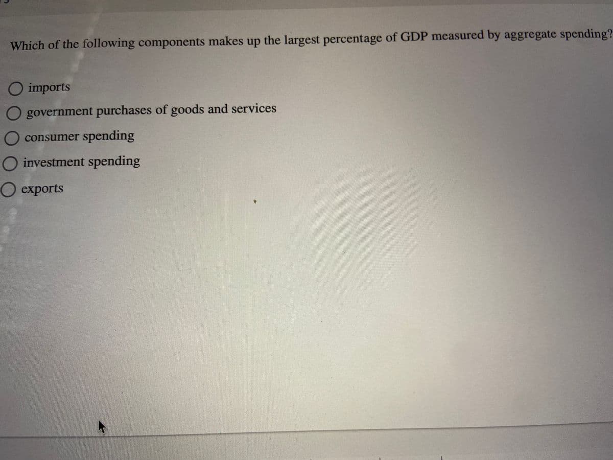 Which of the following components makes up the largest percentage of GDP measured by aggregate spending?
O imports
O government purchases of goods and services
consumer spending
investment spending
О ехрorts

