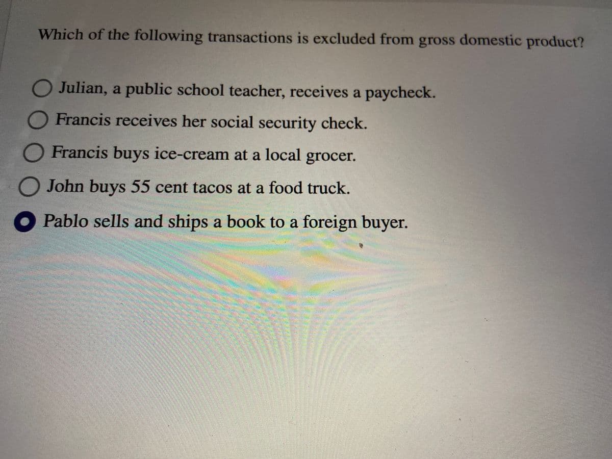 Which of the following transactions is excluded from gross domestic product?
O Julian, a public school teacher, receives a paycheck.
Francis receives her social security check.
Francis buys ice-cream at a local grocer.
O John buys 55 cent tacos at a food truck.
Pablo sells and ships a book to a foreign buyer.
