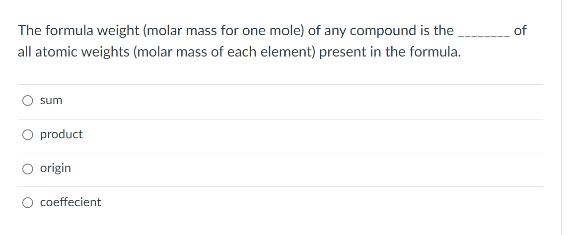 The formula weight (molar mass for one mole) of any compound is the
of
all atomic weights (molar mass of each element) present in the formula.
sum
product
origin
coeffecient
