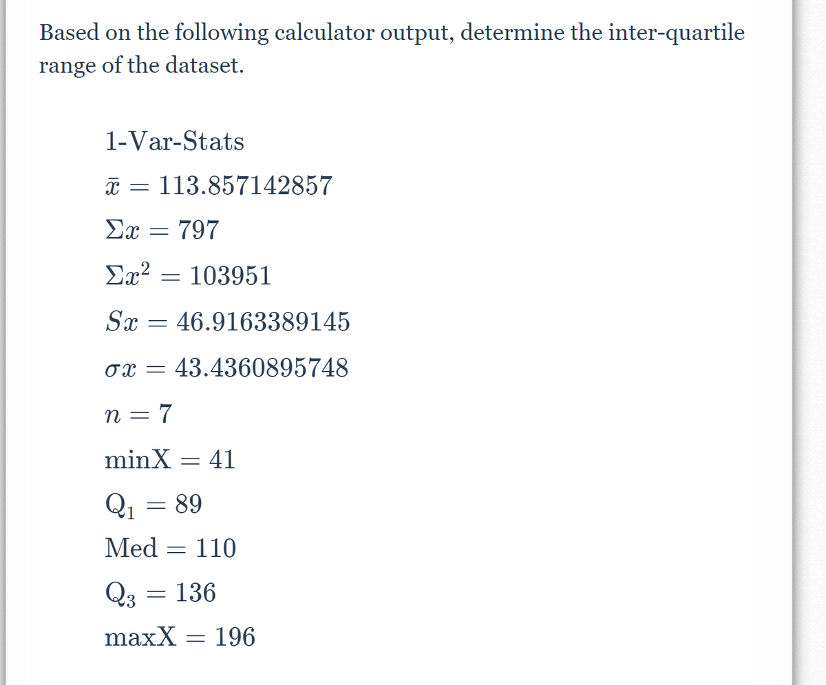 Based on the following calculator output, determine the inter-quartile
range of the dataset.
1-Var-Stats
T = 113.857142857
Ex = 797
Ex?
103951
Sx = 46.9163389145
43.4360895748
n = 7
minX = 41
Q1 =
89
Med = 110
Q3
136
maxX = 196
