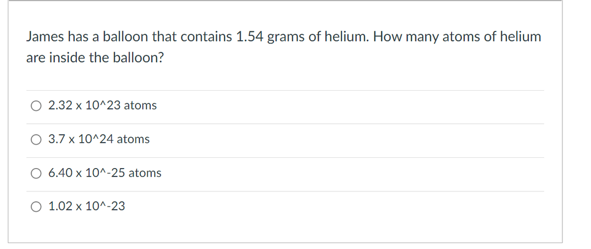 James has a balloon that contains 1.54 grams of helium. How many atoms of helium
are inside the balloon?
O 2.32 x 10^23 atoms
O 3.7 x 10^24 atoms
6.40 x 10^-25 atoms
O 1.02 x 10^-23

