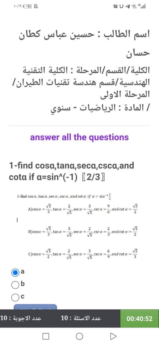 1:19E N
اسم الطالب : حسين عباس كطان
حسان
الكلية/القسم/المرحلة : الكلية التقنية
الهندسية/قسم هندسة تقنيات الطيران/
المرحلة الاولی
/ المادة : الرياضيات - سنوي
answer all the questions
1-find cosa,tana,seca,csca,and
cota if a=sin^(-1) [2/3]
1-find cos a, tan a, sec a, csc a, and cot a if a = sin-12
V5
tan a =
3
,csc a =
V5
9.
and cot a =
6'
V5
A)cos a =
,sec a =
V5'
V5
B)cosa =
3
3
tan a =
seca =
V5
csc a =
V5"
V5
and cot a =
V5
,tan a =
2
sec a =
3
,csc a =
V5"
V5
,and cot a =
C)cos a =
V5'
عدد الأجوبة : 10
عدد الأسئلة : 10
00:40:52
