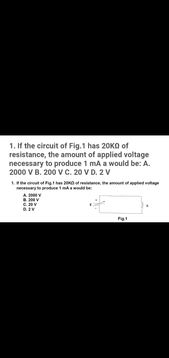 1. If the circuit of Fig.1 has 20KQ of
resistance, the amount of applied voltage
necessary to produce 1 mA a would be: A.
2000 V B. 200 VC. 20 V D. 2 V
1. If the circuit of Fig.1 has 20KO of resistance, the amount of applied voltage
necessary to produce 1 mA a would be:
A. 2000 V
B. 200 V
C. 20 V
D. 2 V
R
Fig.1
