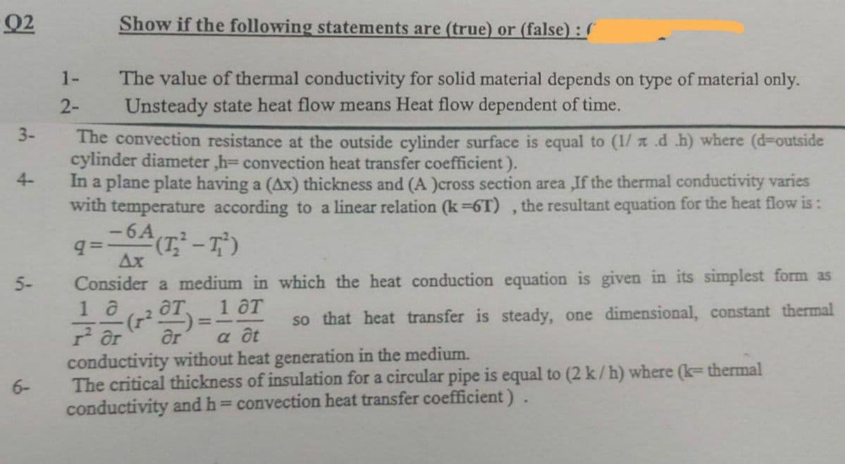Q2
Show if the following statements are (true) or (false) : S
1-
The value of thermal conductivity for solid material depends on type of material only.
Unsteady state heat flow means Heat flow dependent of time.
2-
3-
The convection resistance at the outside cylinder surface is equal to (1/ a .d .h) where (d-outside
cylinder diameter ,h= convection heat transfer coefficient).
In a plane plate having a (Ax) thickness and (A )cross section area ,If the thermal conductivity varies
with temperature according to a linear relation (k=6T) , the resultant equation for the heat flow is:
-6A
4-
Ax
5-
Consider a medium in which the heat conduction equation is given in its simplest form as
1 a
().
ar
ат, 1 дт
so that heat transfer is steady, one dimensional, constant thermal
a ôt
conductivity without heat generation in the medium.
The critical thickness of insulation for a circular pipe is equal to (2 k/h) where (k= thermal
conductivity and h= convection heat transfer coefficient).
6-
%3D
