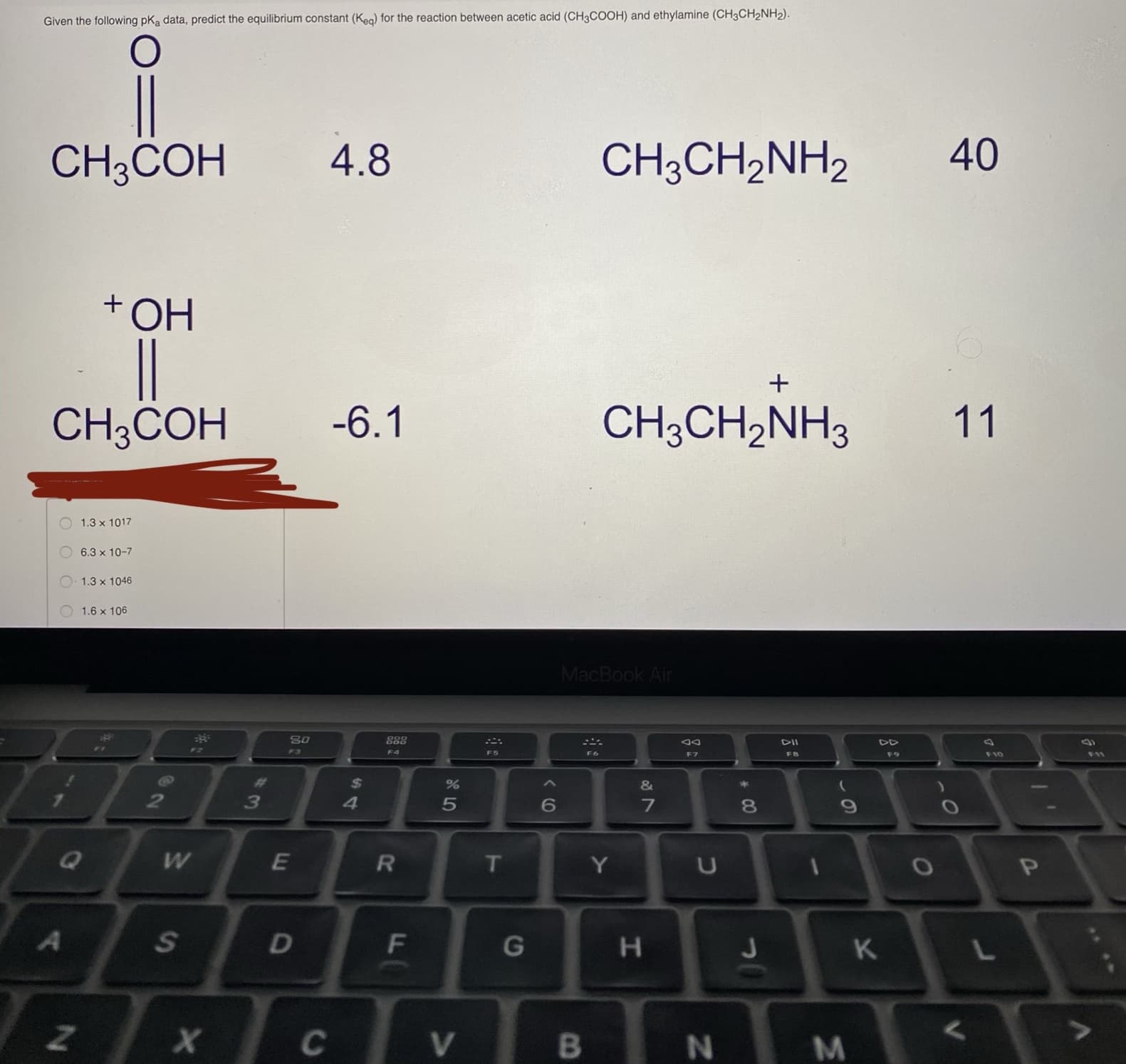 Given the following pKa data, predict the equilibrium constant (Keg) for the reaction between acetic acid (CH3COOH) and ethylamine (CH3CH2NH2).
CH;COH
4.8
CH;CH,NH2
40
+OH
CH;COH
-6.1
CH;CH2NH3
11
1.3 x 1017
6.3 x 10-7
1.3 x 1046
O 1.6 x 106
