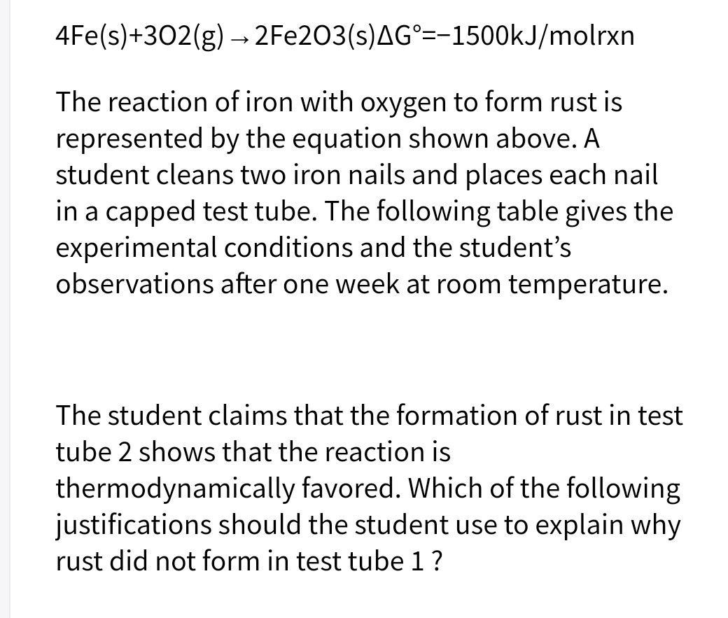 4Fe(s)+302(g) → 2FE203(s)AG°=-1500KJ/molrxn
The reaction of iron with oxygen to form rust is
represented by the equation shown above. A
student cleans two iron nails and places each nail
in a capped test tube. The following table gives the
experimental conditions and the student's
observations after one week at room temperature.
The student claims that the formation of rust in test
tube 2 shows that the reaction is
thermodynamically favored. Which of the following
justifications should the student use to explain why
rust did not form in test tube 1?
