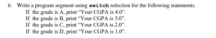 6. Write a program segment using switch selection for the following statements.
If the grade is A, print “Your CGPA is 4.0".
If the grade is B, print “Your CGPA is 3.0".
If the grade is C, print “Your CGPA is 2.0".
If the grade is D, print “Your CGPA is 1.0".
